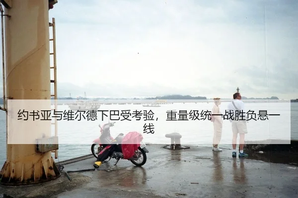 约书亚与维尔德下巴受考验，重量级统一战胜负悬一线